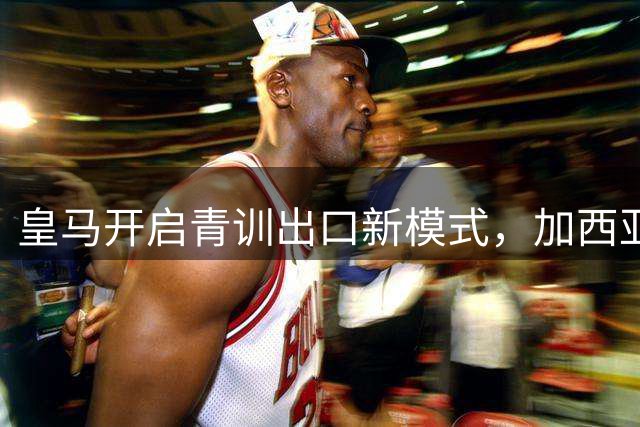 皇马开启青训出口新模式，加西亚转会富勒姆成职业转型范例